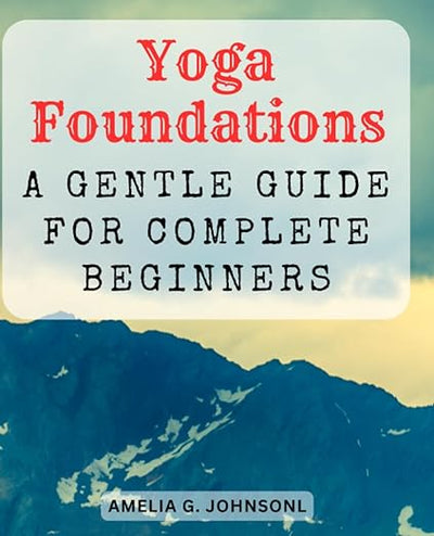 Yoga Foundations: A Gentle Guide for Complete Beginners: Embark on a Journey of Self-Discovery – Learn Essential Yoga Poses and Mindful Breathing Techniques     Paperback – August 2, 2023